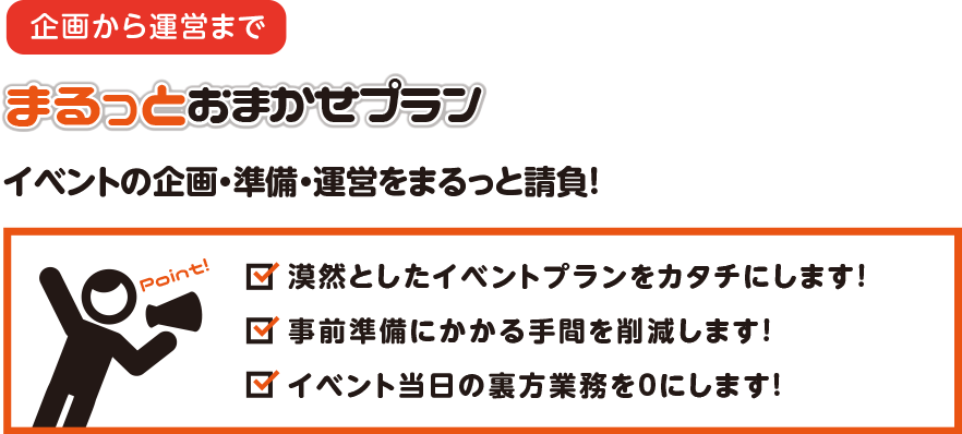 企画から運営まで　まるっとおまかせプラン　イベントの企画・準備・運営をまるっと請負！　漠然としたイベントプランをカタチにします！　事前準備にかかる手間を削減します！　イベント当日の裏方業務を０にします！